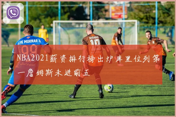 NBA2021薪资排行榜出炉库里位列第一詹姆斯未进前五
