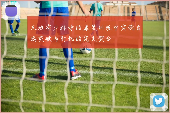 文班在少林寺的康复训练中实现自我突破与时机的完美契合