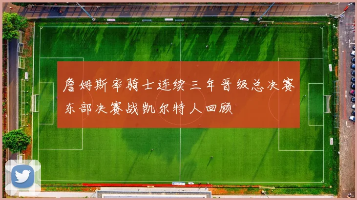 詹姆斯率骑士连续三年晋级总决赛东部决赛战凯尔特人回顾