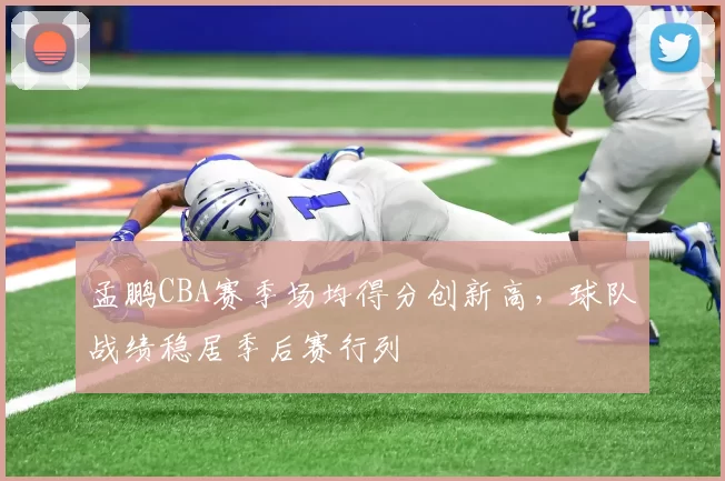 孟鹏CBA赛季场均得分创新高，球队战绩稳居季后赛行列