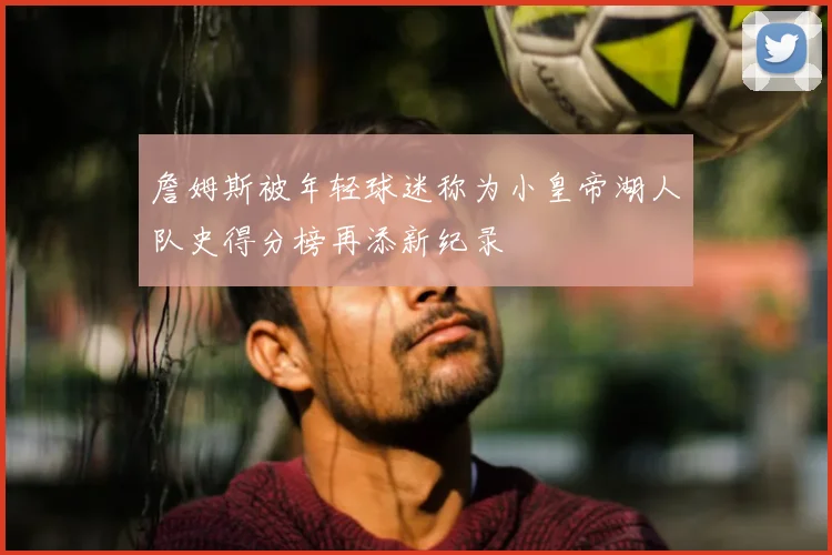 詹姆斯被年轻球迷称为小皇帝湖人队史得分榜再添新纪录