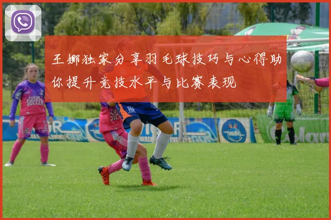 王娜独家分享羽毛球技巧与心得助你提升竞技水平与比赛表现