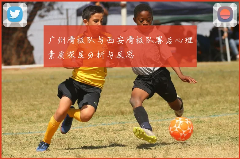广州滑板队与西安滑板队赛后心理素质深度分析与反思