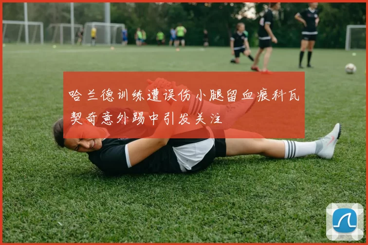 哈兰德训练遭误伤小腿留血痕科瓦契奇意外踢中引发关注