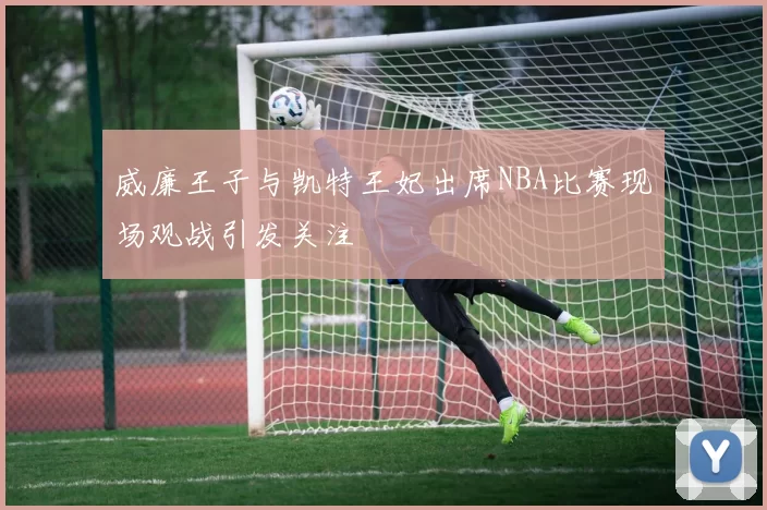 威廉王子与凯特王妃出席NBA比赛现场观战引发关注