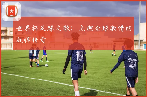 世界杯足球之歌:点燃全球激情的旋律传奇