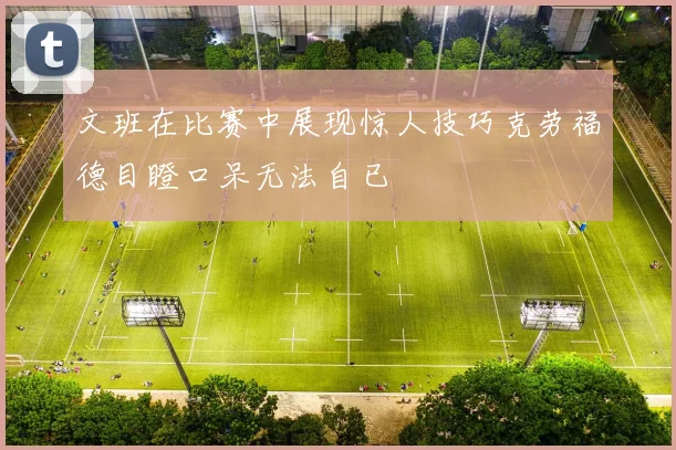 文班在比赛中展现惊人技巧克劳福德目瞪口呆无法自已