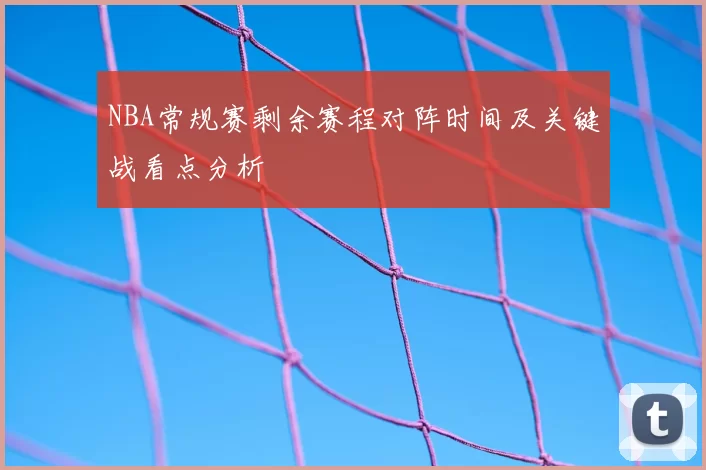 NBA常规赛剩余赛程对阵时间及关键战看点分析