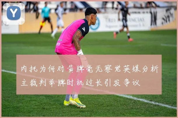 内托为何对黄牌毫无察觉英媒分析主裁判举牌时机过长引发争议
