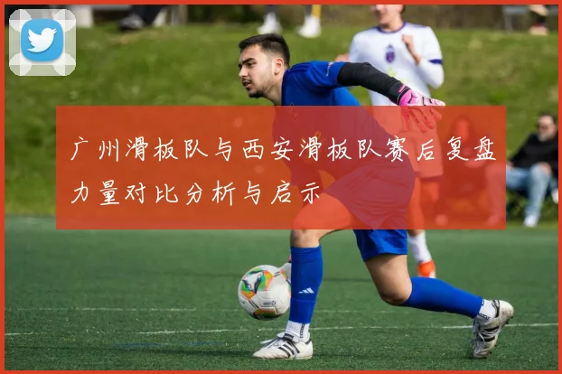 广州滑板队与西安滑板队赛后复盘力量对比分析与启示