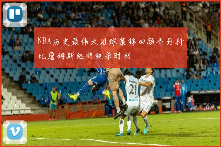 NBA历史最伟大进球集锦回顾乔丹科比詹姆斯经典绝杀时刻