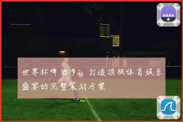 世界杯啤酒节:打造顶级体育娱乐盛宴的完整策划方案
