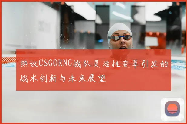 热议CSGORNG战队灵活性变革引发的战术创新与未来展望
