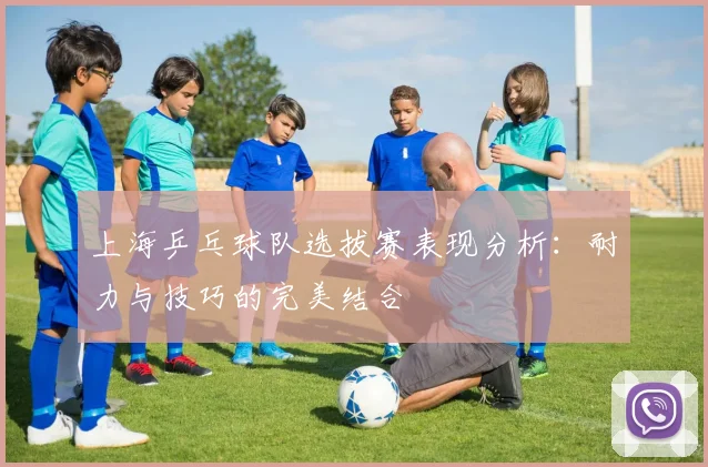 上海乒乓球队选拔赛表现分析:耐力与技巧的完美结合