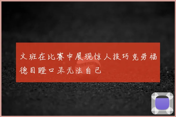 文班在比赛中展现惊人技巧克劳福德目瞪口呆无法自已
