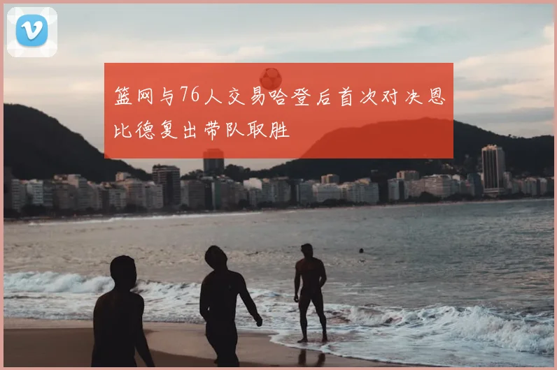 篮网与76人交易哈登后首次对决恩比德复出带队取胜