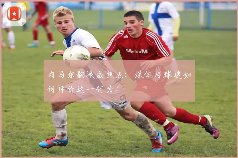 内马尔翻滚成焦点:媒体与球迷如何评价这一行为?
