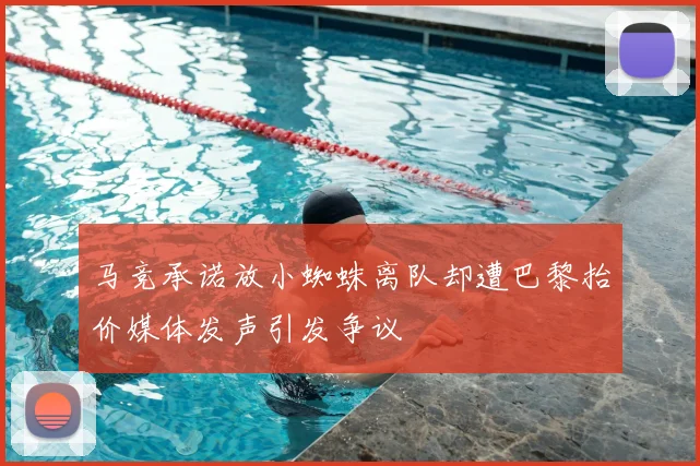 马竞承诺放小蜘蛛离队却遭巴黎抬价媒体发声引发争议