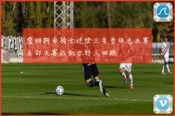 詹姆斯率骑士连续三年晋级总决赛东部决赛战凯尔特人回顾