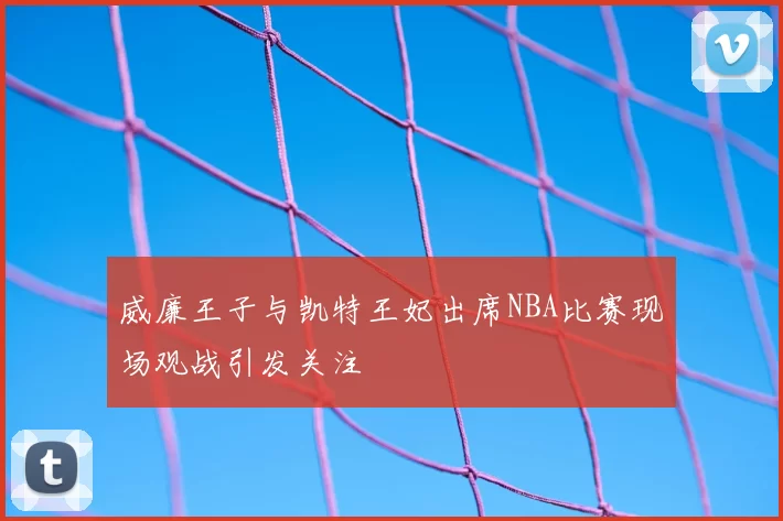 威廉王子与凯特王妃出席NBA比赛现场观战引发关注