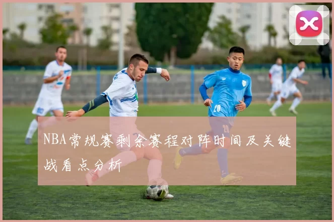 NBA常规赛剩余赛程对阵时间及关键战看点分析