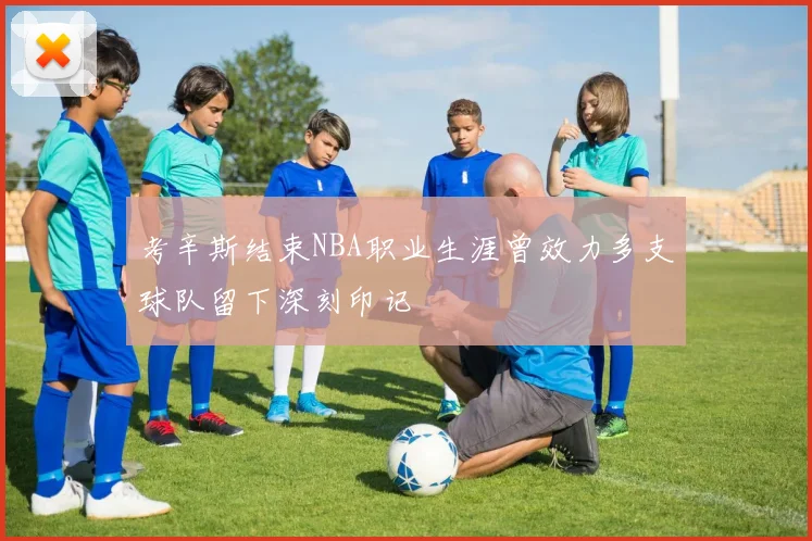 考辛斯结束NBA职业生涯曾效力多支球队留下深刻印记
