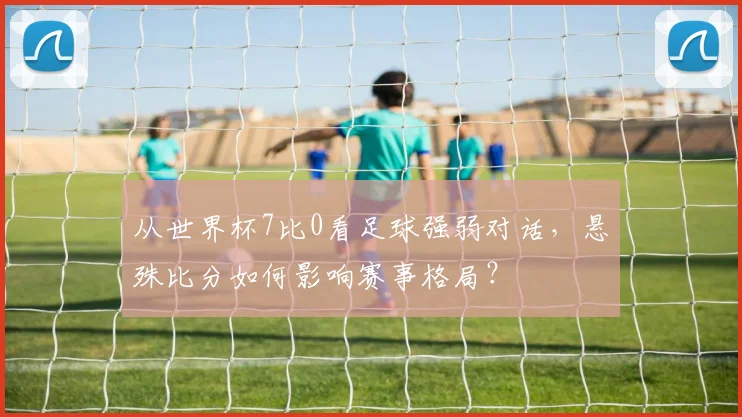 从世界杯7比0看足球强弱对话,悬殊比分如何影响赛事格局?