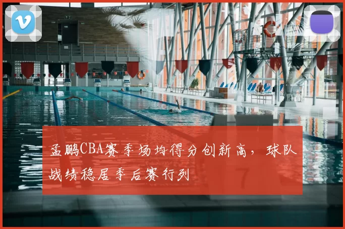 孟鹏CBA赛季场均得分创新高，球队战绩稳居季后赛行列