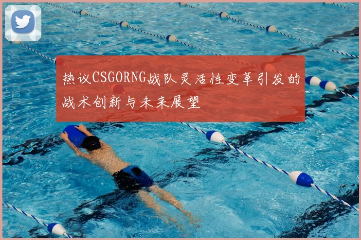 热议CSGORNG战队灵活性变革引发的战术创新与未来展望