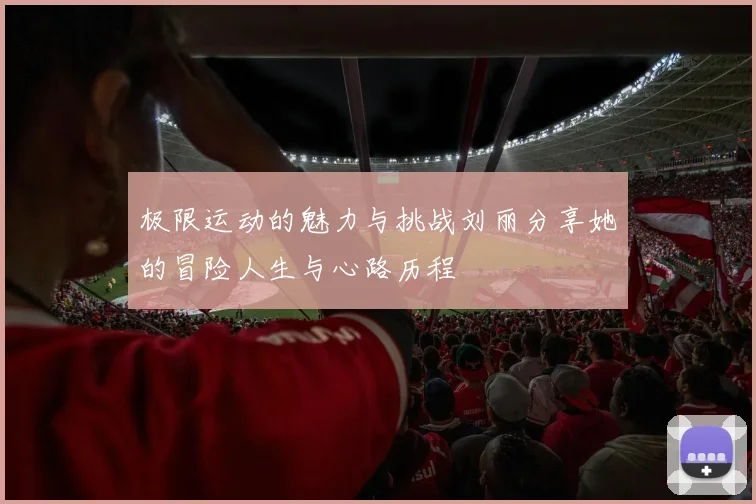极限运动的魅力与挑战刘丽分享她的冒险人生与心路历程