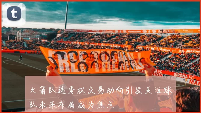 火箭队选秀权交易动向引发关注球队未来布局成为焦点