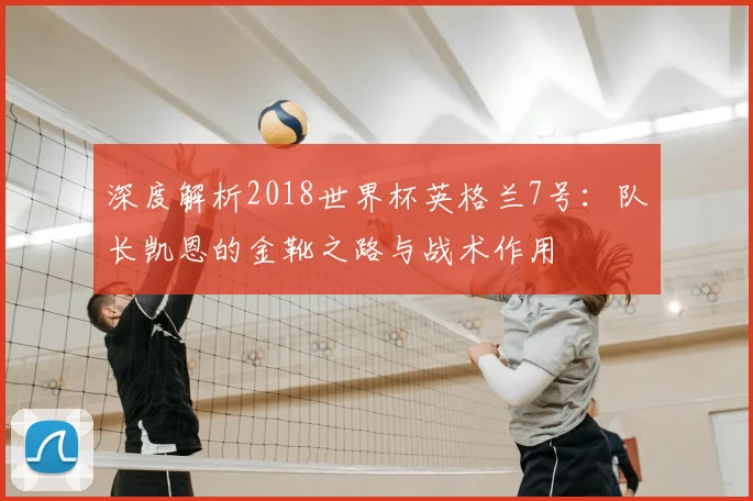深度解析2018世界杯英格兰7号:队长凯恩的金靴之路与战术作用
