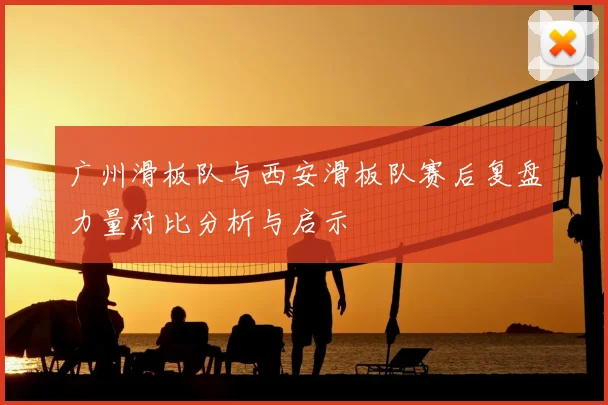 广州滑板队与西安滑板队赛后复盘力量对比分析与启示