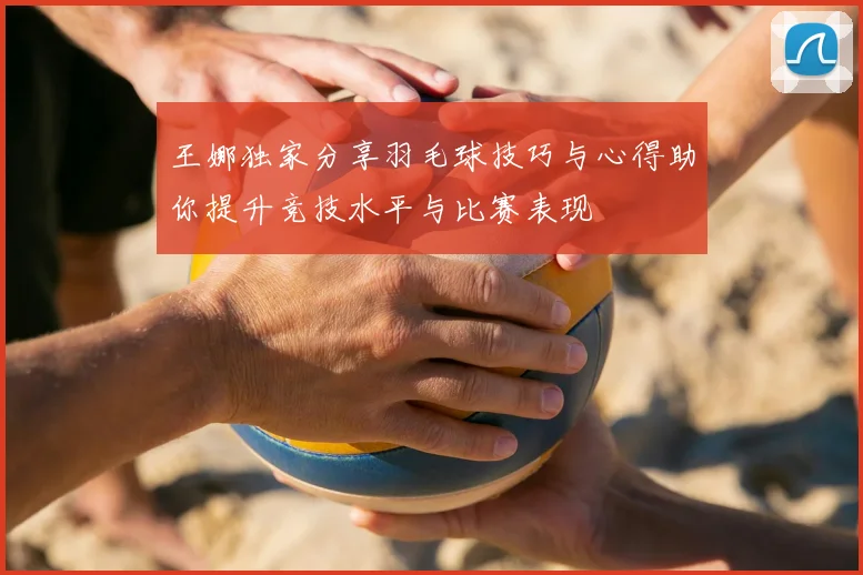 王娜独家分享羽毛球技巧与心得助你提升竞技水平与比赛表现