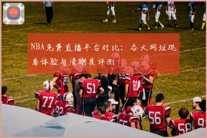 NBA免费直播平台对比：各大网址观看体验与清晰度评测