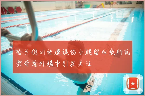 哈兰德训练遭误伤小腿留血痕科瓦契奇意外踢中引发关注