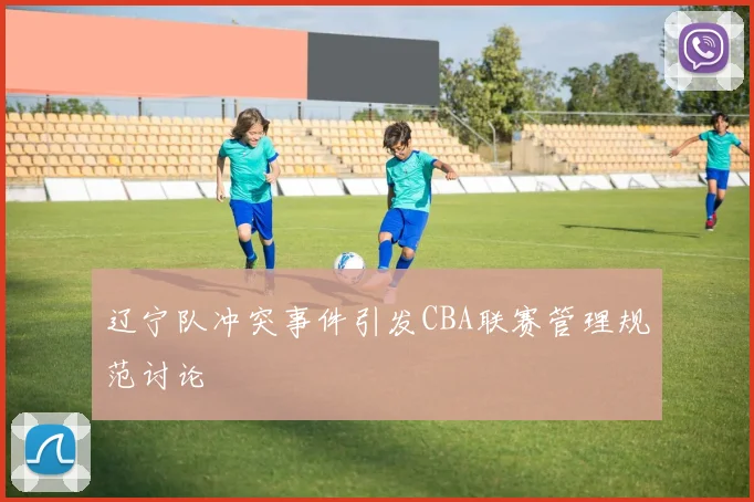 辽宁队冲突事件引发CBA联赛管理规范讨论