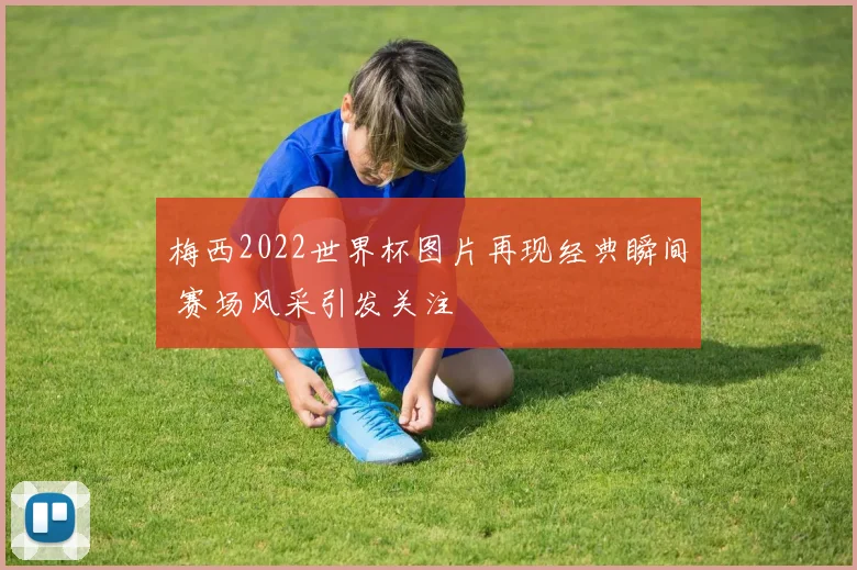 梅西2022世界杯图片再现经典瞬间 赛场风采引发关注