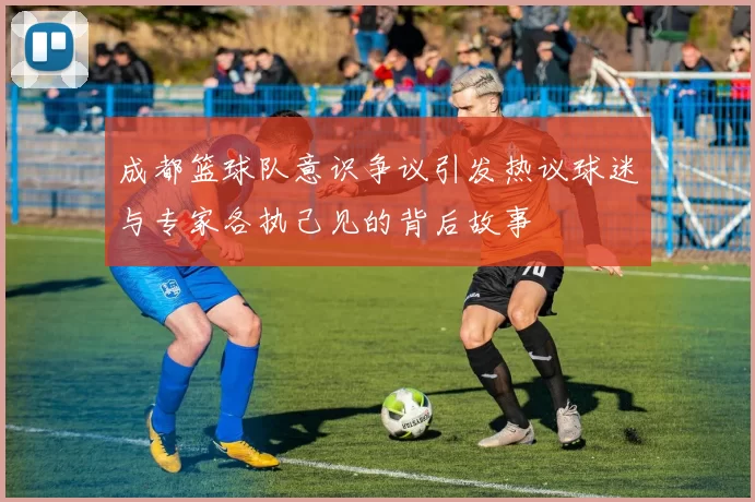 成都篮球队意识争议引发热议球迷与专家各执己见的背后故事