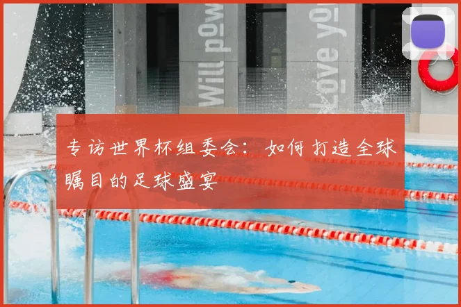 专访世界杯组委会:如何打造全球瞩目的足球盛宴