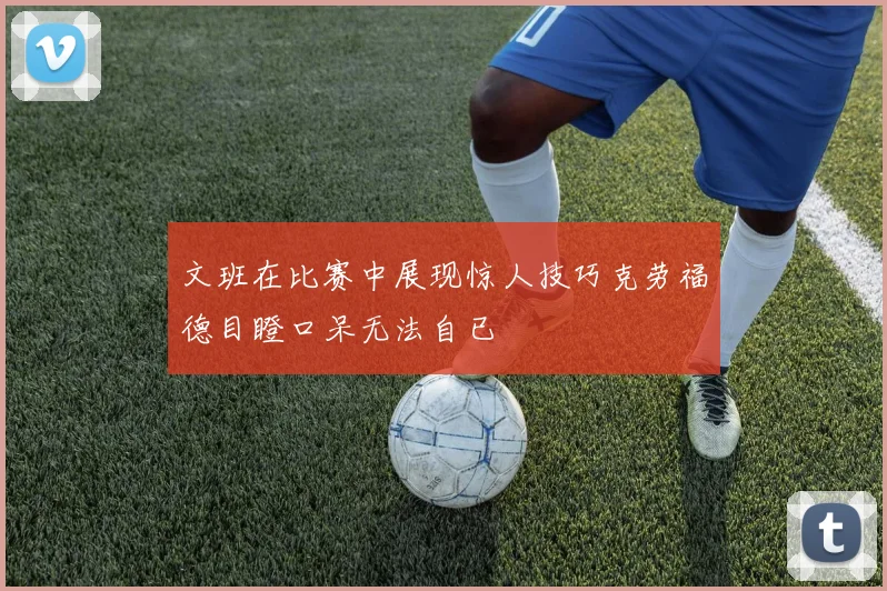 文班在比赛中展现惊人技巧克劳福德目瞪口呆无法自已