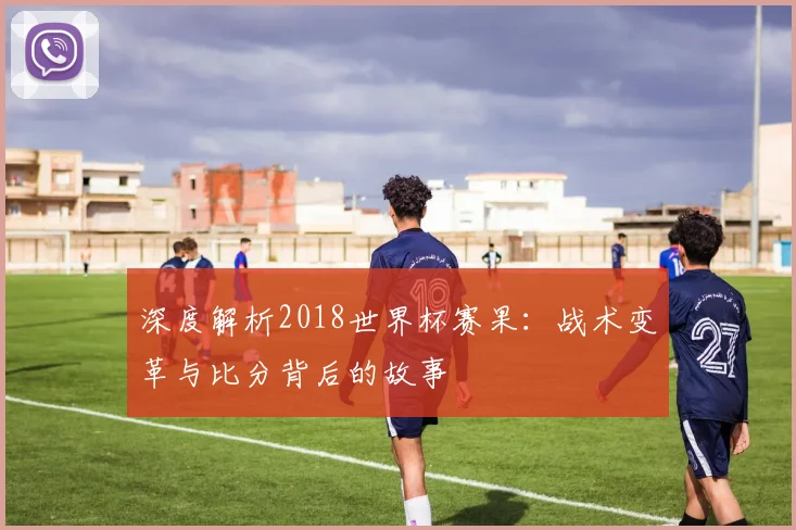 深度解析2018世界杯赛果:战术变革与比分背后的故事