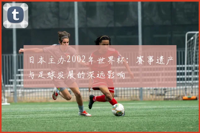 日本主办2002年世界杯:赛事遗产与足球发展的深远影响