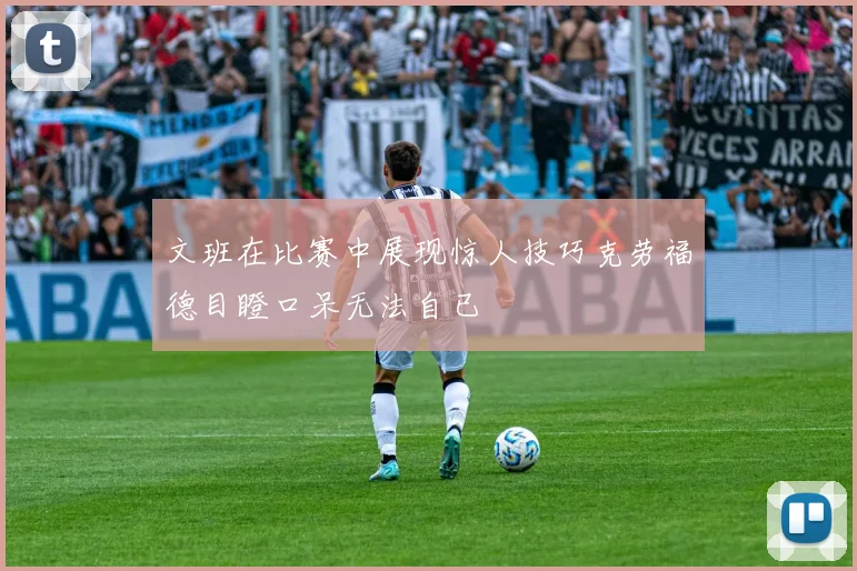 文班在比赛中展现惊人技巧克劳福德目瞪口呆无法自已