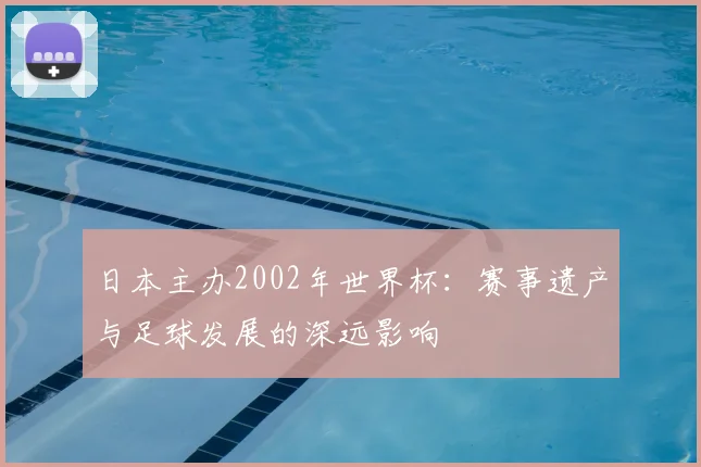 日本主办2002年世界杯：赛事遗产与足球发展的深远影响