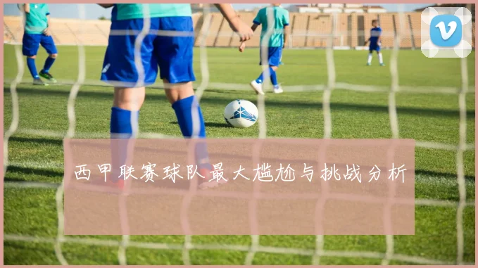 西甲联赛球队最大尴尬与挑战分析