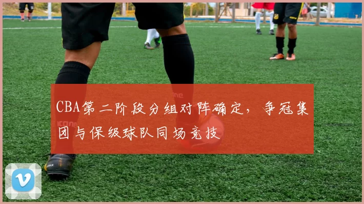 CBA第二阶段分组对阵确定，争冠集团与保级球队同场竞技