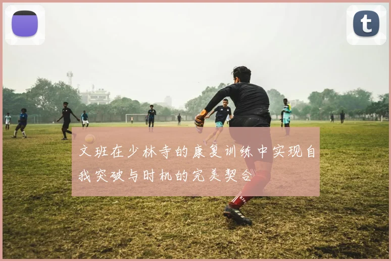 文班在少林寺的康复训练中实现自我突破与时机的完美契合