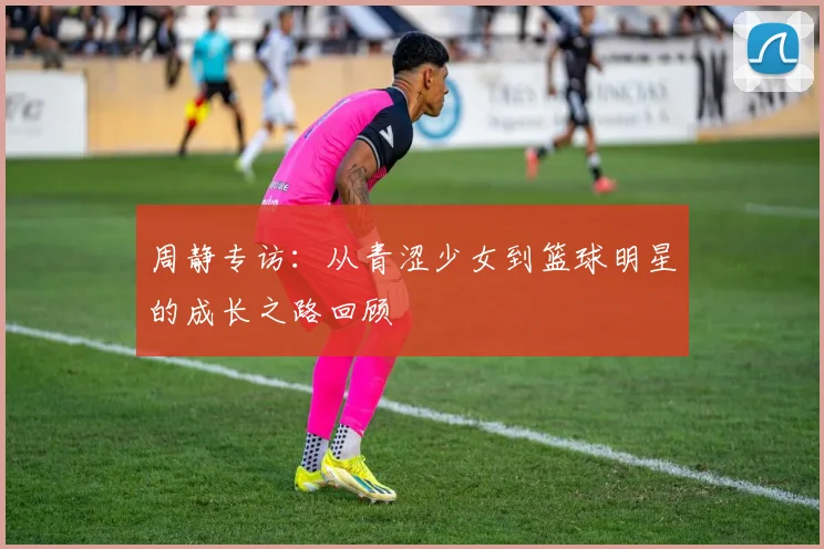 周静专访：从青涩少女到篮球明星的成长之路回顾