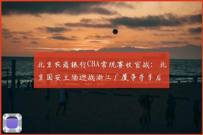 北京农商银行CBA常规赛收官战：北京国安主场迎战浙江广厦争夺季后赛席位